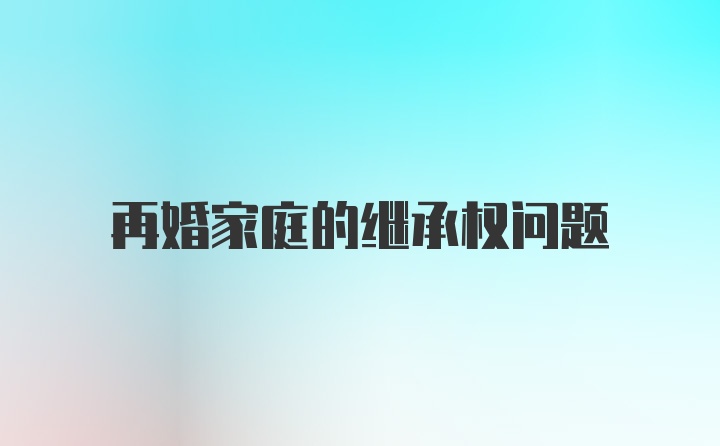 再婚家庭的继承权问题