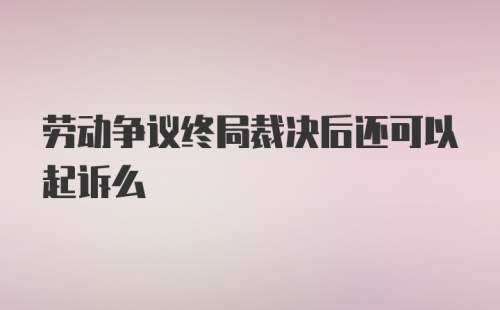 劳动争议终局裁决后还可以起诉么