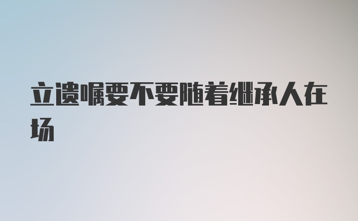 立遗嘱要不要随着继承人在场