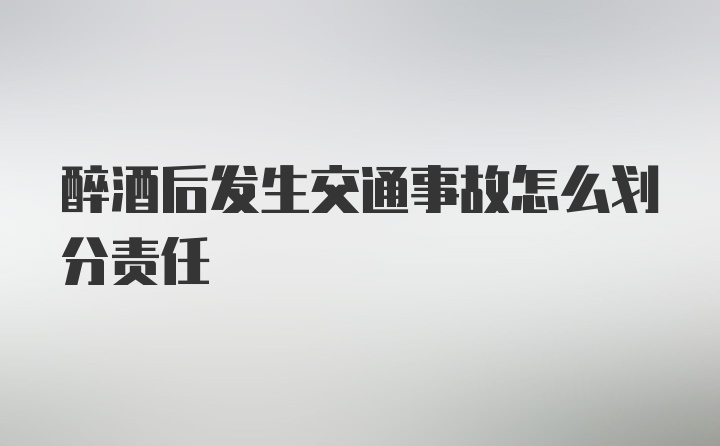 醉酒后发生交通事故怎么划分责任