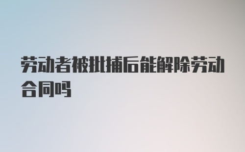 劳动者被批捕后能解除劳动合同吗