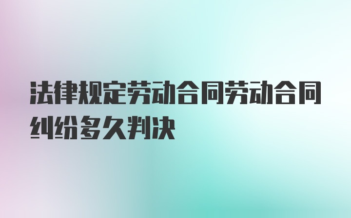 法律规定劳动合同劳动合同纠纷多久判决