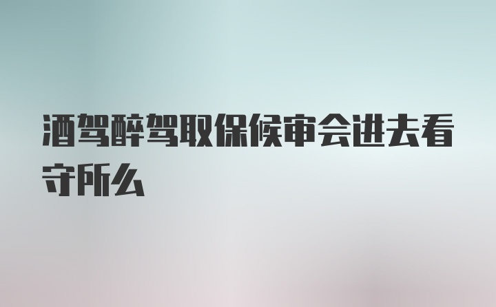 酒驾醉驾取保候审会进去看守所么