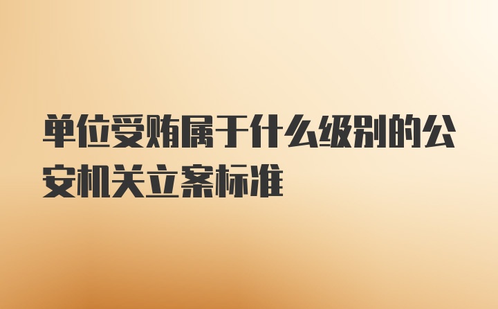 单位受贿属于什么级别的公安机关立案标准