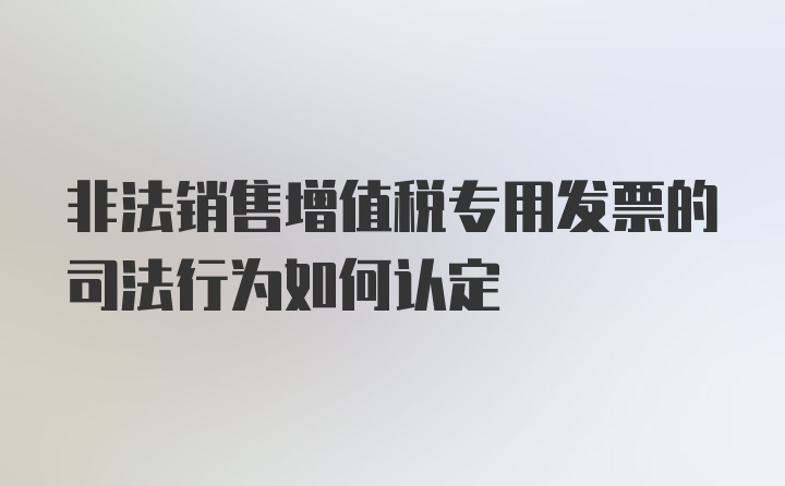 非法销售增值税专用发票的司法行为如何认定