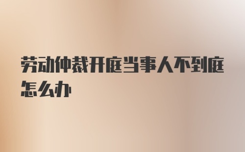 劳动仲裁开庭当事人不到庭怎么办