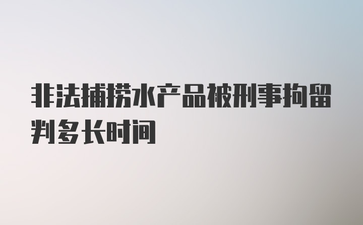 非法捕捞水产品被刑事拘留判多长时间