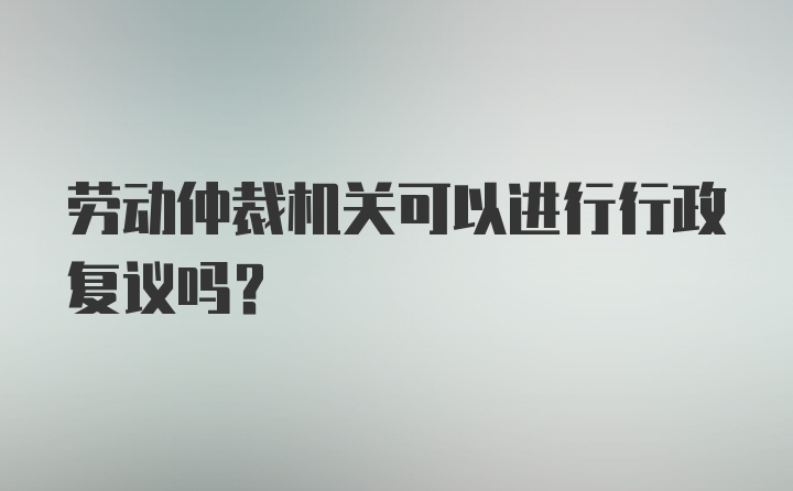 劳动仲裁机关可以进行行政复议吗？