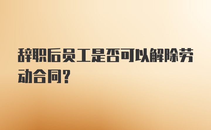 辞职后员工是否可以解除劳动合同?