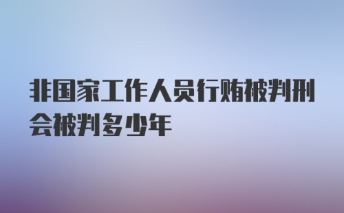 非国家工作人员行贿被判刑会被判多少年