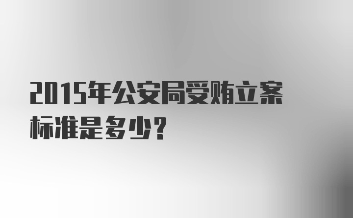 2015年公安局受贿立案标准是多少?