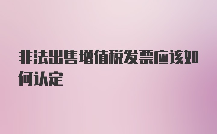 非法出售增值税发票应该如何认定