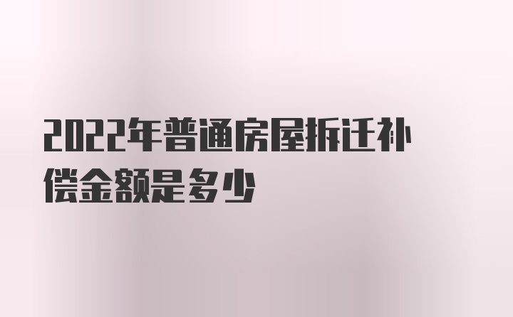 2022年普通房屋拆迁补偿金额是多少