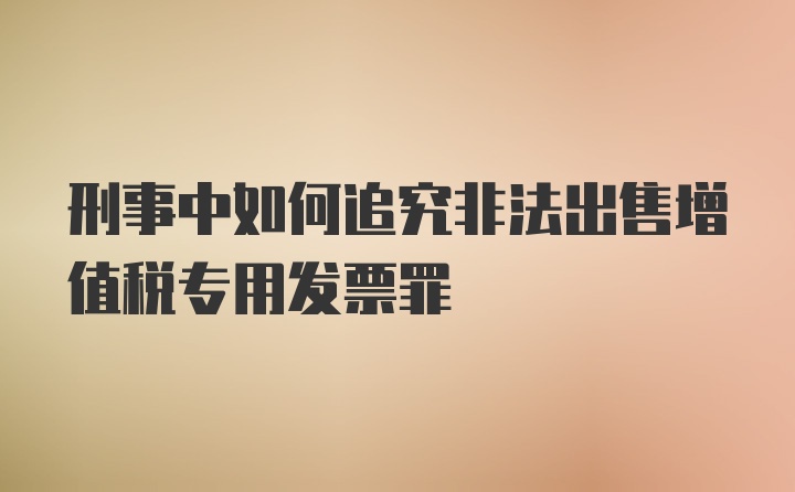 刑事中如何追究非法出售增值税专用发票罪