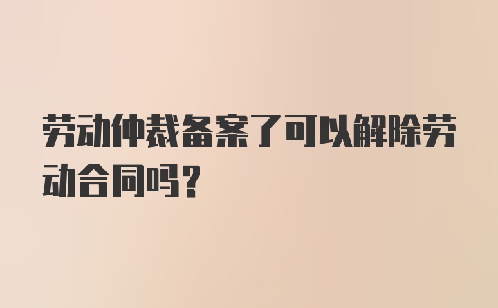 劳动仲裁备案了可以解除劳动合同吗？