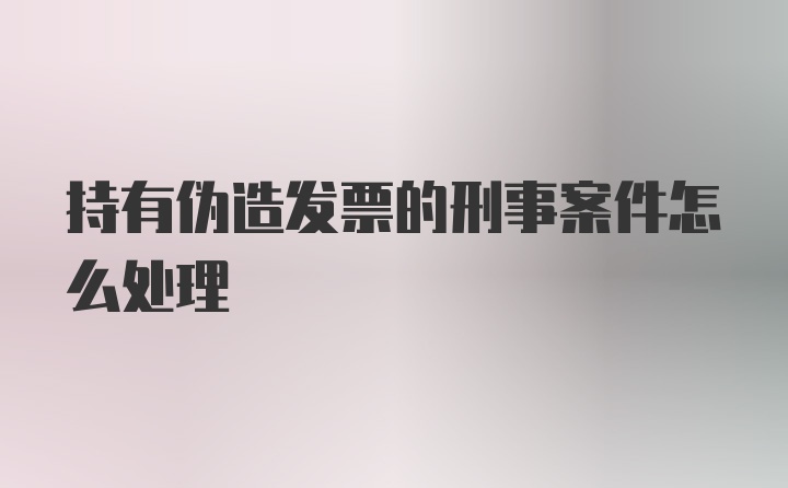 持有伪造发票的刑事案件怎么处理