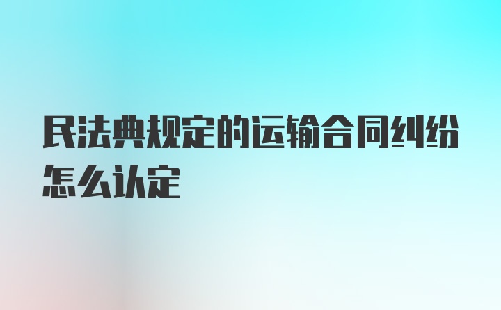 民法典规定的运输合同纠纷怎么认定