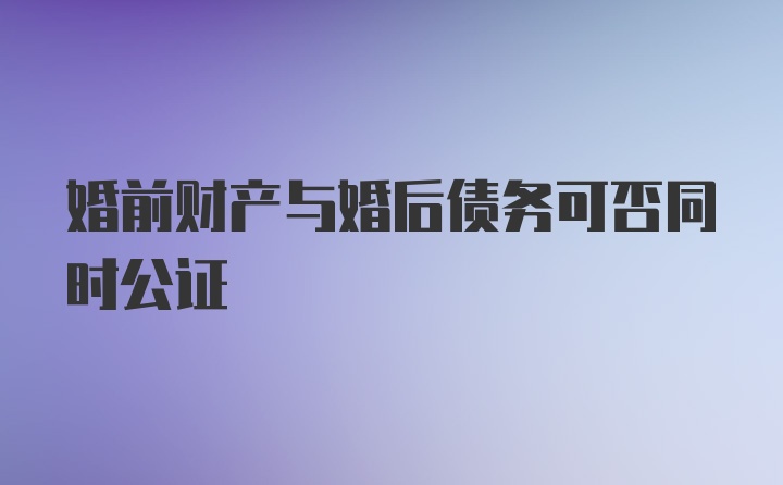 婚前财产与婚后债务可否同时公证