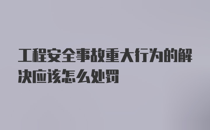 工程安全事故重大行为的解决应该怎么处罚