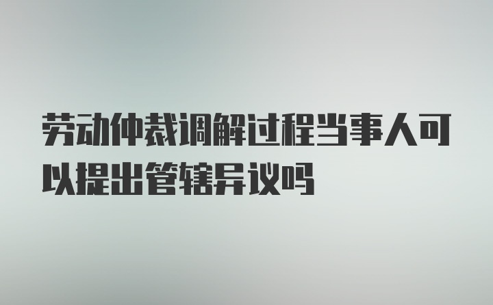 劳动仲裁调解过程当事人可以提出管辖异议吗