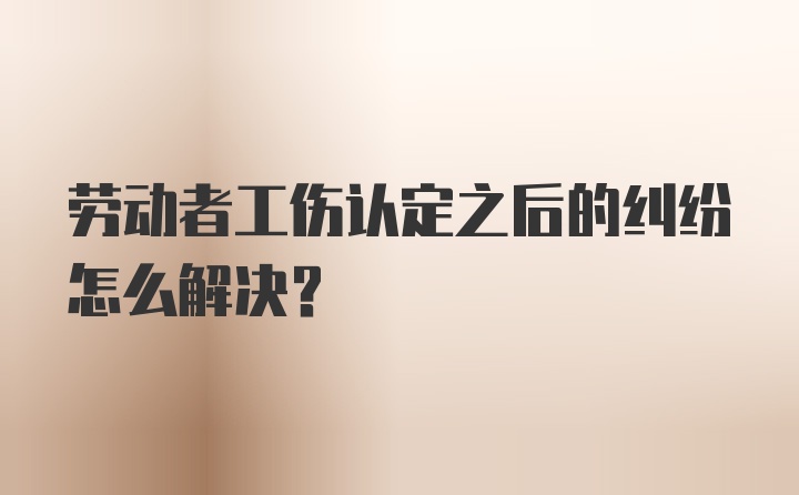 劳动者工伤认定之后的纠纷怎么解决？