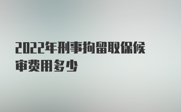 2022年刑事拘留取保候审费用多少