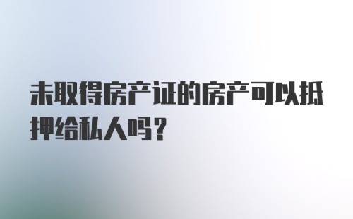 未取得房产证的房产可以抵押给私人吗？