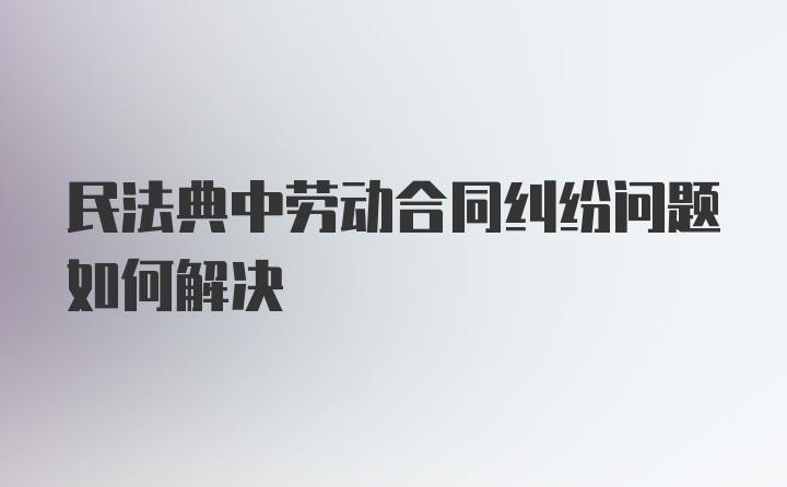 民法典中劳动合同纠纷问题如何解决