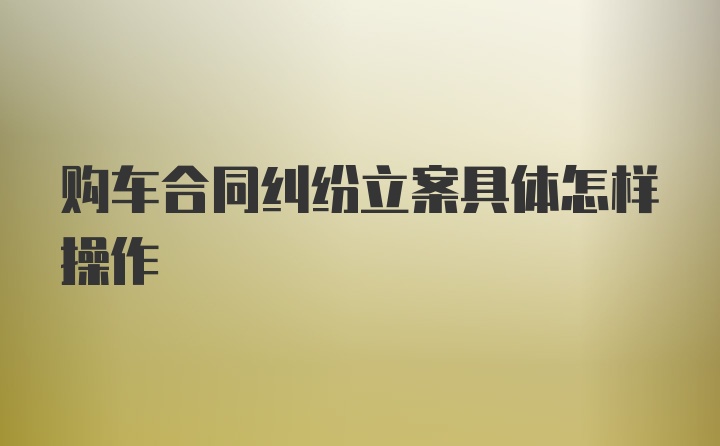 购车合同纠纷立案具体怎样操作