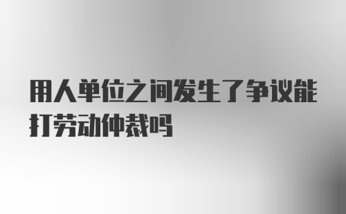 用人单位之间发生了争议能打劳动仲裁吗