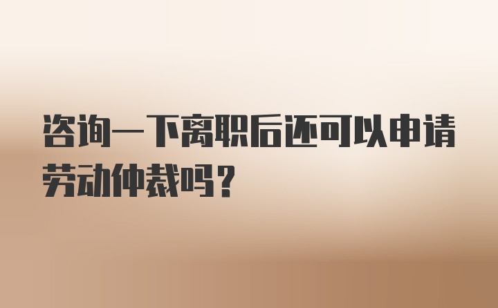 咨询一下离职后还可以申请劳动仲裁吗?