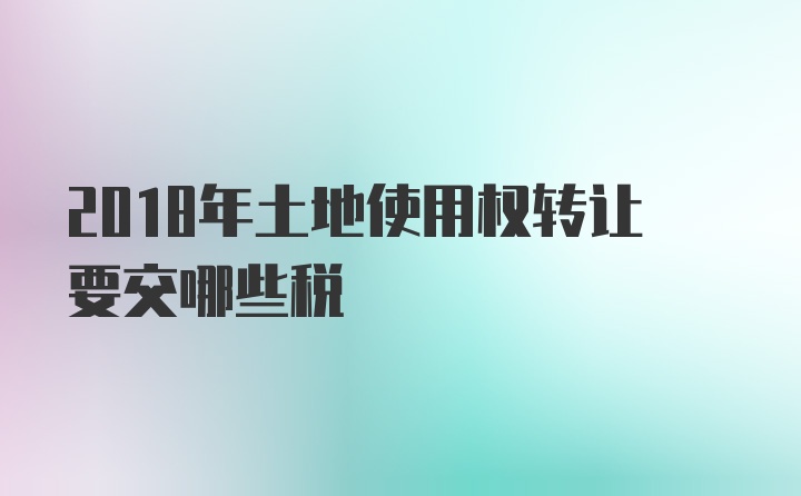 2018年土地使用权转让要交哪些税