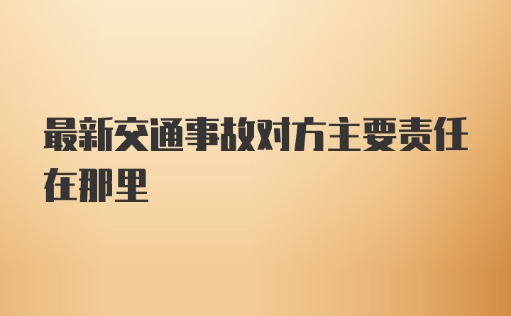 最新交通事故对方主要责任在那里