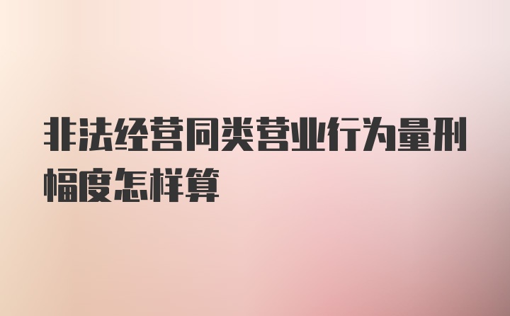 非法经营同类营业行为量刑幅度怎样算