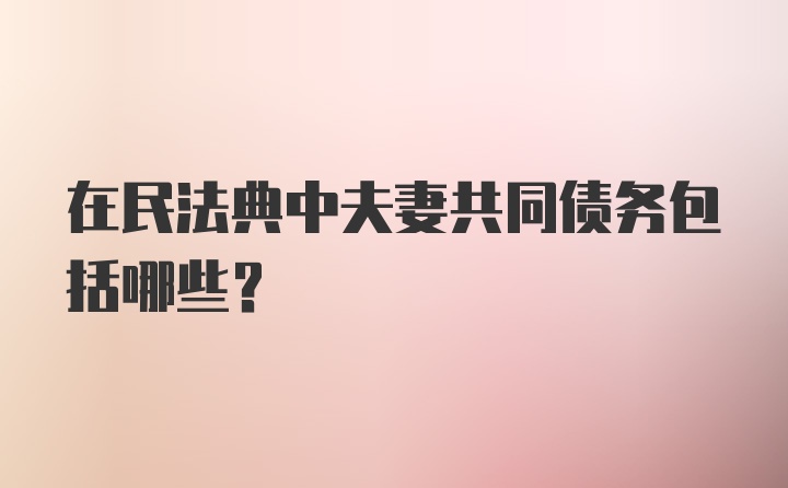 在民法典中夫妻共同债务包括哪些？