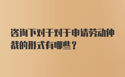 咨询下对于对于申请劳动仲裁的形式有哪些？