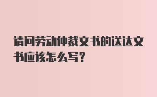 请问劳动仲裁文书的送达文书应该怎么写？