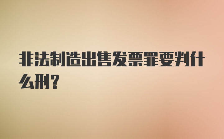 非法制造出售发票罪要判什么刑?