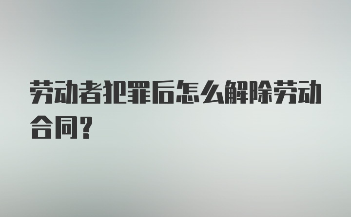 劳动者犯罪后怎么解除劳动合同？