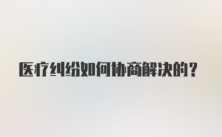 医疗纠纷如何协商解决的？