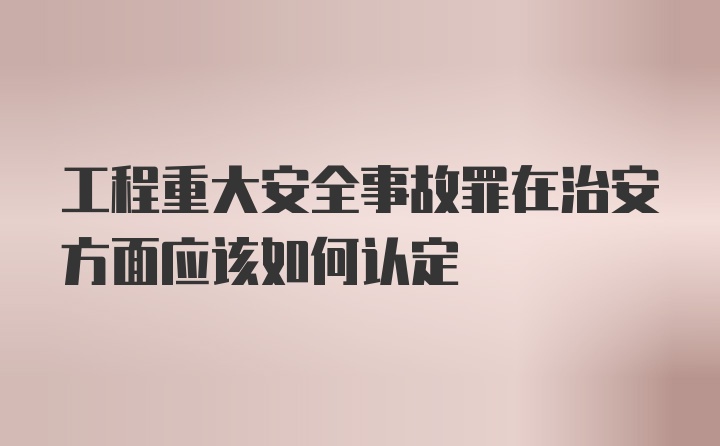 工程重大安全事故罪在治安方面应该如何认定