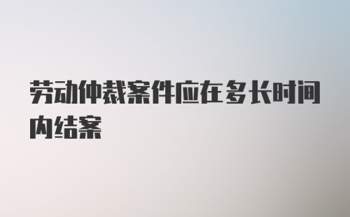 劳动仲裁案件应在多长时间内结案