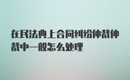 在民法典上合同纠纷仲裁仲裁中一般怎么处理