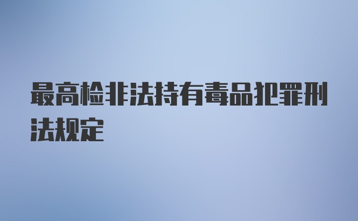 最高检非法持有毒品犯罪刑法规定