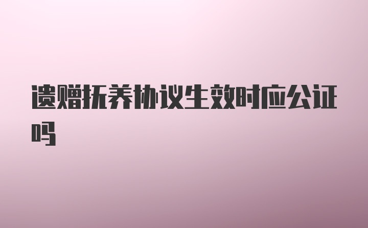 遗赠抚养协议生效时应公证吗