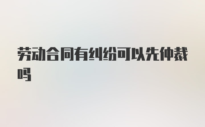 劳动合同有纠纷可以先仲裁吗