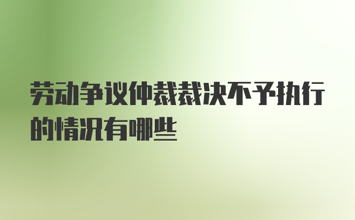 劳动争议仲裁裁决不予执行的情况有哪些