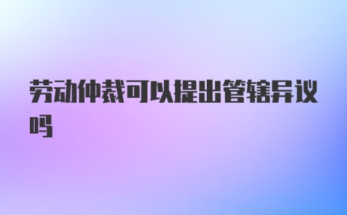 劳动仲裁可以提出管辖异议吗