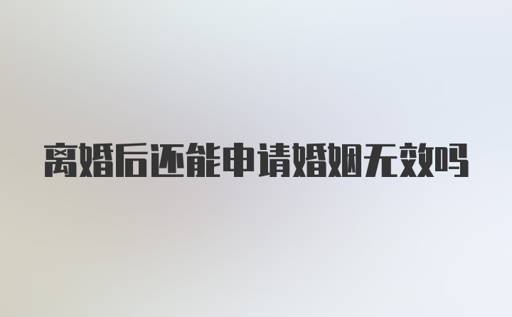 离婚后还能申请婚姻无效吗