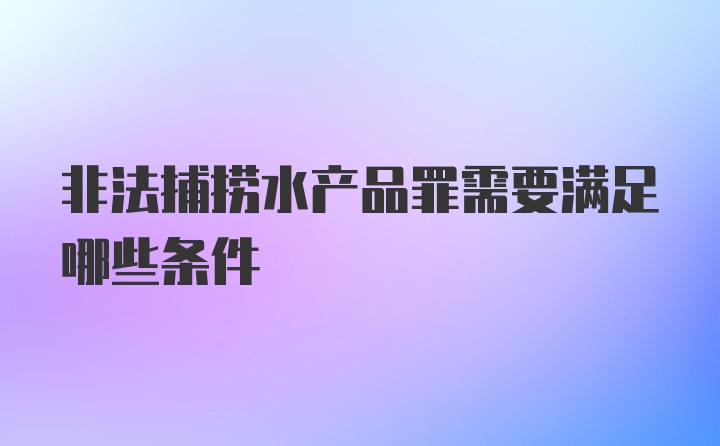 非法捕捞水产品罪需要满足哪些条件